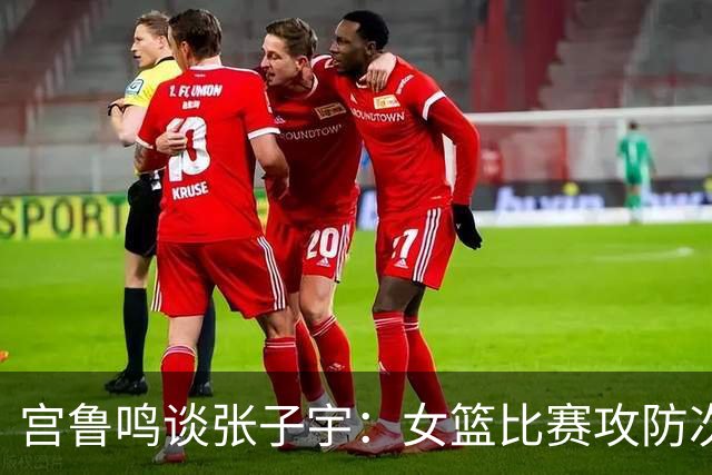 宫鲁鸣谈张子宇：女篮比赛攻防次数越来越多 对她来说是个考验